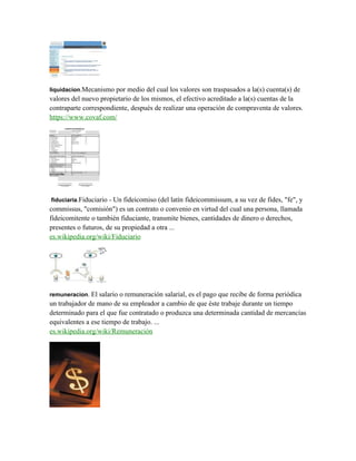 liquidacion.Mecanismo por medio del cual los valores son traspasados a la(s) cuenta(s) de
valores del nuevo propietario de los mismos, el efectivo acreditado a la(s) cuentas de la
contraparte correspondiente, después de realizar una operación de compraventa de valores.
https://www.covaf.com/
fiduciaria.Fiduciario - Un fideicomiso (del latín fideicommissum, a su vez de fides, "fe", y
commissus, "comisión") es un contrato o convenio en virtud del cual una persona, llamada
fideicomitente o también fiduciante, transmite bienes, cantidades de dinero o derechos,
presentes o futuros, de su propiedad a otra ...
es.wikipedia.org/wiki/Fiduciario
remuneracion. El salario o remuneración salarial, es el pago que recibe de forma periódica
un trabajador de mano de su empleador a cambio de que éste trabaje durante un tiempo
determinado para el que fue contratado o produzca una determinada cantidad de mercancías
equivalentes a ese tiempo de trabajo. ...
es.wikipedia.org/wiki/Remuneración
 