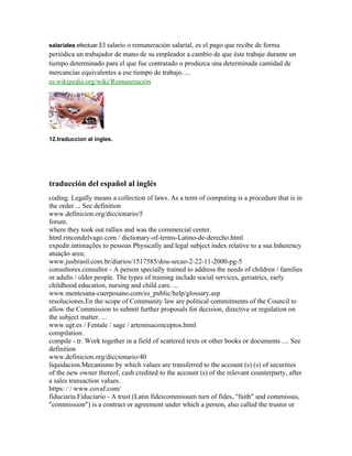 salariales.efectuar.El salario o remuneración salarial, es el pago que recibe de forma
periódica un trabajador de mano de su empleador a cambio de que éste trabaje durante un
tiempo determinado para el que fue contratado o produzca una determinada cantidad de
mercancías equivalentes a ese tiempo de trabajo. ...
es.wikipedia.org/wiki/Remuneración
12.traduccion al ingles.
traducción del español al inglés
coding. Legally means a collection of laws. As a term of computing is a procedure that is in
the order ... See definition
www.definicion.org/diccionario/5
forum.
where they took out rallies and was the commercial center.
html.rincondelvago.com / dictionary-of-terms-Latino-de-derecho.html
expedir.intimações to pessoas Physically and legal subject index relative to a sua Inherency
atuação area;
www.jusbrasil.com.br/diarios/1517585/dou-secao-2-22-11-2000-pg-5
consultores.consultor - A person specially trained to address the needs of children / families
or adults / older people. The types of training include social services, geriatrics, early
childhood education, nursing and child care. ...
www.mentesana-cuerposano.com/es_public/help/glossary.asp
resoluciones.En the scope of Community law are political commitments of the Council to
allow the Commission to submit further proposals for decision, directive or regulation on
the subject matter. ...
www.ugt.es / Female / sage / artemisaconceptos.html
compilation.
compile - tr. Work together in a field of scattered texts or other books or documents .... See
definition
www.definicion.org/diccionario/40
liquidacion.Mecanismo by which values are transferred to the account (s) (s) of securities
of the new owner thereof, cash credited to the account (s) of the relevant counterparty, after
a sales transaction values.
https: / / www.covaf.com/
fiduciaria.Fiduciario - A trust (Latin fideicommissum turn of fides, "faith" and commissus,
"commission") is a contract or agreement under which a person, also called the trustor or
 