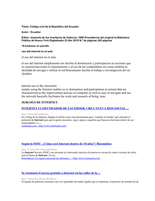Título: Código civil de la República del Ecuador
Autor : Ecuador
Editor: Imprenta de los huerfanos de Valencia, 1860 Procedencia del original la Biblioteca
Pública de Nueva York Digitalizado 23 Abr 2010 N.º de páginas 345 páginas
19.tradusca un parrafo
uso del internet en el aula
el uso del internet en el aula.
el uso del internet simplemente nos facilita la dominacion y participacion en acciones que
se caracterizan como el mejoramiento y el uso de las computadora asi como tambien la
facilidad de navegar e utilizar la red basicamente facilita el trabajo e investigacion del ser
,hombre.
Internet use in the classroom.
simply using the Internet enables us to domination and participation in actions that are
characterized as the improvement and use of computer as well as easy to navigate and use
the network basically facilitates the work and research of being, man.
20.BLOGS DE INTERNET.
INTERNET I COFUNDADOR DE FACEBOOK CREA NUEVA RED SOCIAL ...
hace 1 hora Por unafuente
En el blog de la empresa, Hughes la define como una herramienta para “cambiar el mundo” que utilizará el
potencial de Internet para que la gente encuentre, siga y apoye a aquellos que buscan soluciones dentro de sus
comunidades y a ...
unafuente.com - http://www.unafuente.com/
Según la ISOC: ¿Cómo será Internet dentro de 10 años? | Rizomática
hace 12 horas Por JoseLopezPonce
La Internet Society (ISOC) nos presenta un interesante ejercicio de puesta en escena de cuatro visiones de cómo
será el futuro de Internet. En las.
Rizomática» Un espacio personal de informaci... - http://www.rizomatica.net/
Se retomará el acceso gratuito a Internet en las calles de la ...
hace 3 horas Por Diario del Duero
El equipo de gobierno retomará, una vez superadas las trabas legales que se imponían, el proyecto de instalación de
 