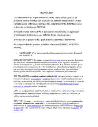 DESARROLLO

1)El internet tuvo su origen militar en 1969 y se dio en las agencias de
proyecto para la investigación avanzada de defensa de los estados unidos
conecto cuatro sistemas de compuestos geográficamente distantes en una
red que se conoció como ARPAnet.

2)inicialmente se llamo ARPAnet por que conectaría todas las agencias y
proyectos del departamento de defensa de los estados unidos.

3)Por que en el pasado la NSF prohibia el uso comercial de internet.

4)La popularidad del internet es la telaraña mundial WORLD WIDE WEB
(WWW).

        5)DIRECCION LP: el número que identifica a cada dispositivo dentro de una red
        con protocolo IP.

SERVIDOR PROXY: Un proxy, en una red informática, es un programa o dispositivo
que realiza una acción en representación de otro, esto es, si una hipotética máquina A
solicita un recurso a una C, lo hará mediante una petición a B; C entonces no sabrá que la
petición procedió originalmente de A. Su finalidad más habitual es la de servidor proxy,
que sirve para interceptar las conexiones de red que un cliente hace a un servidor de
destino, por varios motivos posibles como seguridad, rendimiento, anonimato, etc.

RED AREA LOCAL: Una red de área local, red local o LAN (del inglés local area network) es la
interconexión de varias computadoras y periféricos. Su extensión está limitada físicamente a un
edificio o a un entorno de 200 metros, con repetidores podría llegar a la distancia de un campo de
1 kilómetro. Su aplicación más extendida es la interconexión de computadoras personales y
estaciones de trabajo en oficinas, fábricas, etc

LAN:   son las siglas de Local Area Network, Red de área local. Una LAN es una red que conecta los
ordenadores en un área relativamente pequeña y predeterminada (como una habitación, un
edificio, o un conjunto de edificios).

ROUTER: Un router —anglicismo, a veces traducido literalmente como encaminador,
enrutador, direccionador o ruteador— es un dispositivo de hardware usado para la
interconexión de redes informáticas que permite asegurar el direccionamiento de paquetes
de datos entre ellas o determinar la mejor ruta que deben tomar. Opera en la capa tres del
modelo OSI.
 