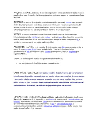 PAQUETE NOVELL:Es una de las más importantes firmas en el ámbito de las redes de
área local en todo el mundo. La firma es de origen norteamericano y su producto estrella es
Netware.

INTRANET: es una red de ordenadores privados que utiliza tecnología Internet para compartir
dentro de una organización parte de sus sistemas de información y sistemas operacionales. El
término intranet se utiliza en oposición a Internet, una red entre organizaciones, haciendo
referencia por contra a una red comprendida en el ámbito de una organización.

SWITCH: es un dispositivo de conmutación que permite el control de distintos equipos
informáticos con un sólo monitor, un único teclado y un único ratón. Este dispositivo nos permite
dotar al puesto de trabajo de tan sólo una consola para manejar al mismo tiempo varios PC o
servidores, conmutando de uno a otro según necesidad.

ANCHO DE BANDA: es la cantidad de información o de datos que se puede enviar a
través de una conexión de red en un período dado. El ancho de banda se indica
generalmente en bits por segundo (bps), kilobits por segundo (Kbps), o megabits por
segundo (Mbps).1

ENLACES: un navegador web de código abierto en modo texto;

        un navegador web de código abierto en modo texto;




CABLE TRANS –OCEANICOS: son los responsables de comunicarnos por vía terrestre en
todo el mundo. Los cables transoceánicos son nuestra primera y principal vía de comunicación
y son mucho más baratos que poner que un satélite en orbita y ante una falla, bien un barco
podría ir hasta la zona y repáralo. Gran parte del cableado internacional necesario para el
funcionamiento de Internet y el teléfono viaja por debajo de los océanos.




LINEAS TELEFONICAS: Una línea telefónica o circuito telefónico (o simplemente
línea o circuito dentro de la industria) es un circuito de un sistema de comunicaciones por
teléfono. Típicamente, se refiere a un cable físico u otro medio de transmisión de señales
que conecte el aparato telefónico del usuario a la red de telecomunicaciones, y
normalmente supone también un único número de teléfono asociado a dicho usuario para
poder facturarle el servicio prestado.
 