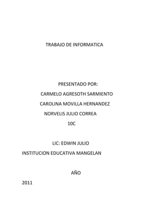 TRABAJO DE INFORMATICA




             PRESENTADO POR:
       CARMELO AGRESOTH SARMIENTO
       CAROLINA MOVILLA HERNANDEZ
        NORVELIS JULIO CORREA
                 10C


           LIC: EDWIN JULIO
INSTITUCION EDUCATIVA MANGELAN


                   AÑO
2011
 