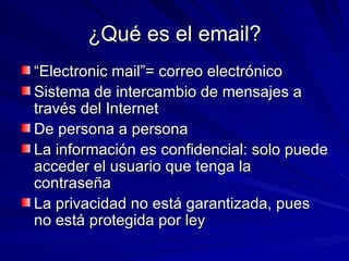 ¿Qué es el email? “ Electronic mail”= correo electrónico Sistema de intercambio de mensajes a través del Internet De persona a persona La información es confidencial: solo puede acceder el usuario que tenga la contraseña La privacidad no está garantizada, pues no está protegida por ley 