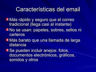Características del email Más rápido y seguro que el correo tradicional (llega casi al instante) No se usan: papeles, sobres, sellos ni carteros Más barato que una llamada de larga distancia Se pueden incluir anejos: fotos, documentos electrónicos, gráficos, sonidos y otros 
