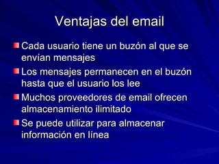 Ventajas del email Cada usuario tiene un buzón al que se envían mensajes Los mensajes permanecen en el buzón hasta que el usuario los lee Muchos proveedores de email ofrecen almacenamiento ilimitado Se puede utilizar para almacenar información en línea 