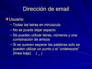 Dirección de email Usuario: Todas las letras en minúscula No se puede dejar espacio Se pueden utilizar letras, números y una combinación de ambos Si se quieren separar las palabras solo se pueden utilizar un punto y el “underscore” (línea baja)  ( _ ) 
