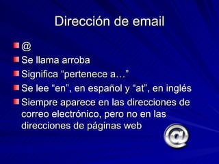 Dirección de email @ Se llama arroba Significa “pertenece a…” Se lee “en”, en español y “at”, en inglés Siempre aparece en las direcciones de correo electrónico, pero no en las direcciones de páginas web 