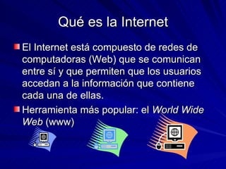 Qué es la Internet <ul><li>El Internet está compuesto de redes de computadoras (Web) que se comunican entre sí y que permi...