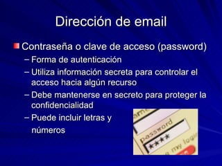 Dirección de email Contraseña o clave de acceso (password) Forma de autenticación  Utiliza información secreta para controlar el acceso hacia algún recurso Debe mantenerse en secreto para proteger la confidencialidad Puede incluir letras y números 
