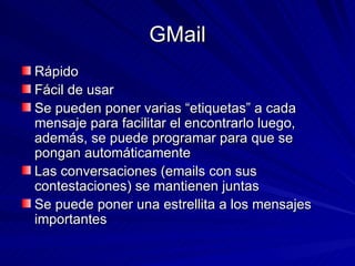 GMail Rápido Fácil de usar Se pueden poner varias “etiquetas” a cada mensaje para facilitar el encontrarlo luego, además, se puede programar para que se pongan automáticamente Las conversaciones (emails con sus contestaciones) se mantienen juntas Se puede poner una estrellita a los mensajes importantes 