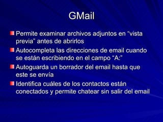 GMail Permite examinar archivos adjuntos en “vista previa” antes de abrirlos Autocompleta las direcciones de email cuando se están escribiendo en el campo “A:” Autoguarda un borrador del email hasta que este se envía Identifica cuáles de los contactos están conectados y permite chatear sin salir del email 