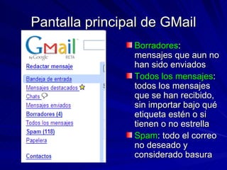 Pantalla principal de GMail Borradores : mensajes que aun no han sido enviados Todos los mensajes : todos los mensajes que se han recibido, sin importar bajo qué etiqueta estén o si tienen o no estrella Spam : todo el correo no deseado y considerado basura 