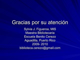 Gracias por su atención Sylvia J. Figueroa, MIS Maestra Bibliotecaria Escuela Benito Cerezo Aguadilla, Puerto Rico 2009- 2010 [email_address] 