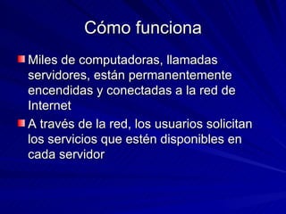 Cómo funciona Miles de computadoras, llamadas servidores, están permanentemente encendidas y conectadas a la red de Internet A través de la red, los usuarios solicitan los servicios que estén disponibles en cada servidor 