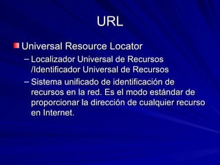URL Universal Resource Locator Localizador Universal de Recursos /Identificador Universal de Recursos Sistema unificado de identificación de recursos en la red. Es el modo estándar de proporcionar la dirección de cualquier recurso en Internet.  