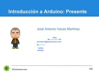 Introducción a Arduino: Presente
ElCacharreo.com OSL
javacasm@elcacharreo.com
twitter
linkedin
blog
José Antonio Vacas Mar...