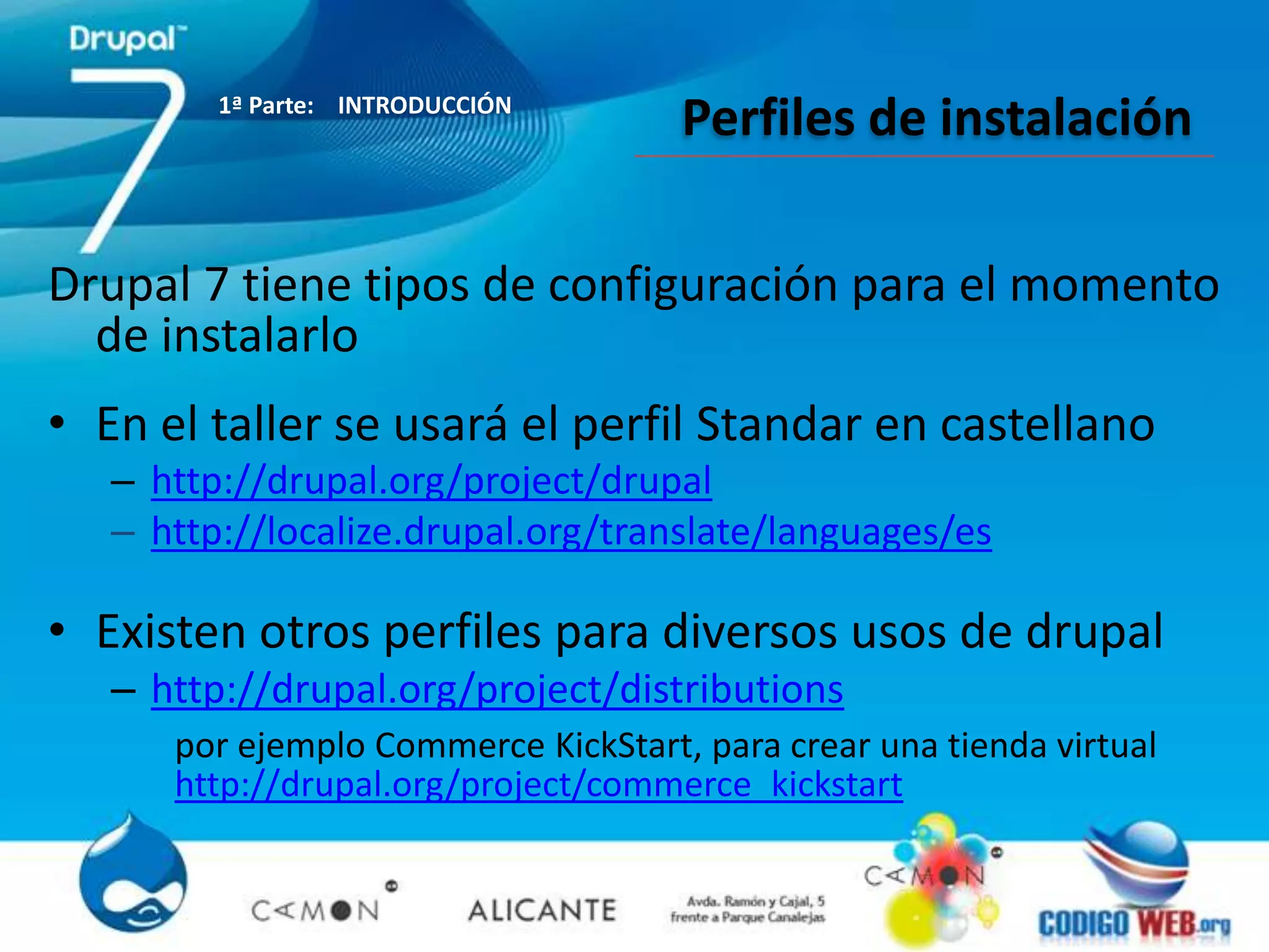 1ª Parte: INTRODUCCIÓN
                                     Perfiles de instalación

Drupal 7 tiene tipos de configuración para el momento
  de instalarlo
• En el taller se usará el perfil Standar en castellano
   – http://drupal.org/project/drupal
   – http://localize.drupal.org/translate/languages/es

• Existen otros perfiles para diversos usos de drupal
   – http://drupal.org/project/distributions
      por ejemplo Commerce KickStart, para crear una tienda virtual
      http://drupal.org/project/commerce_kickstart
 