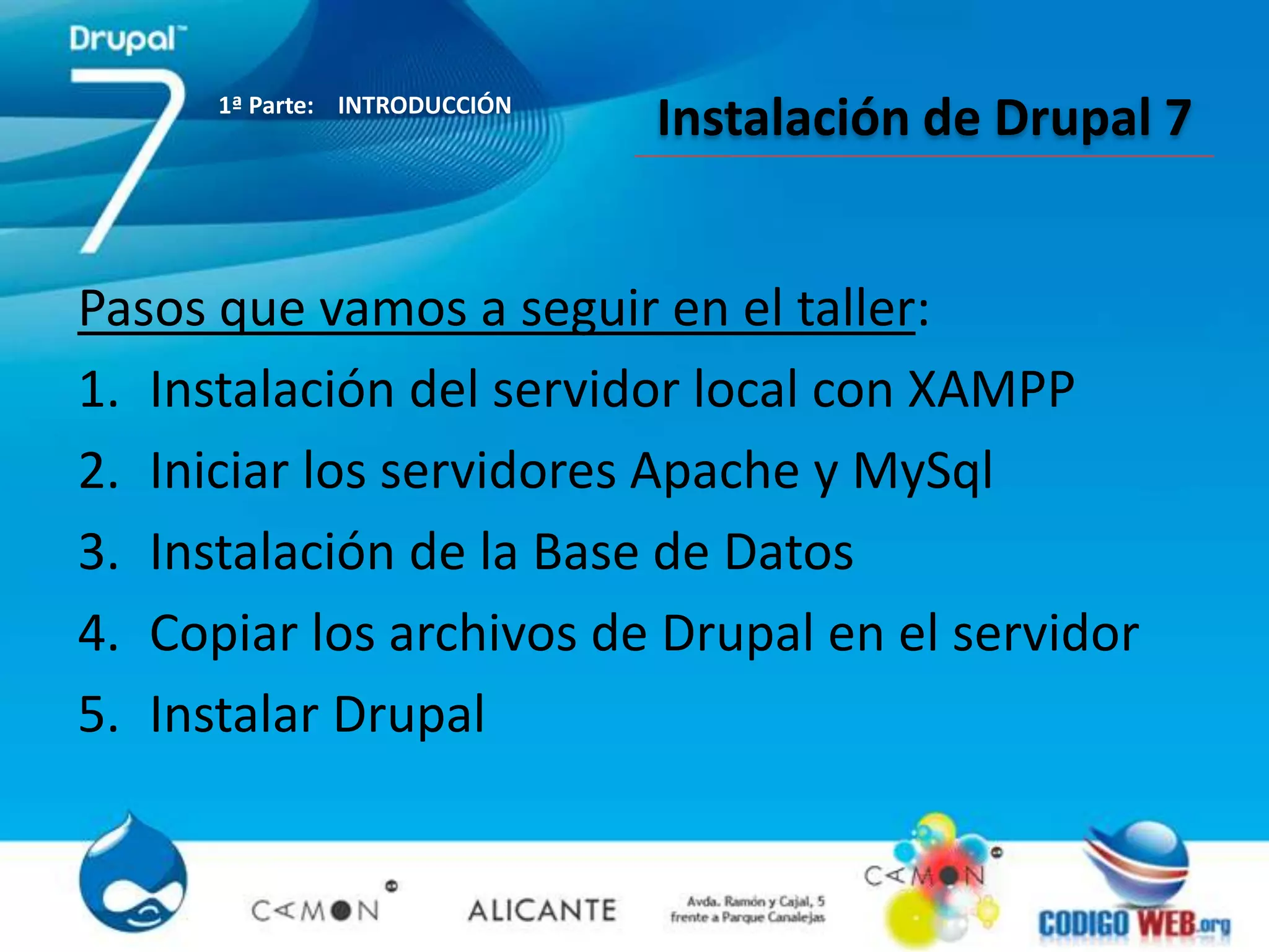 1ª Parte: INTRODUCCIÓN
                               Instalación de Drupal 7


Pasos que vamos a seguir en el taller:
1. Instalación del servidor local con XAMPP
2. Iniciar los servidores Apache y MySql
3. Instalación de la Base de Datos
4. Copiar los archivos de Drupal en el servidor
5. Instalar Drupal
 