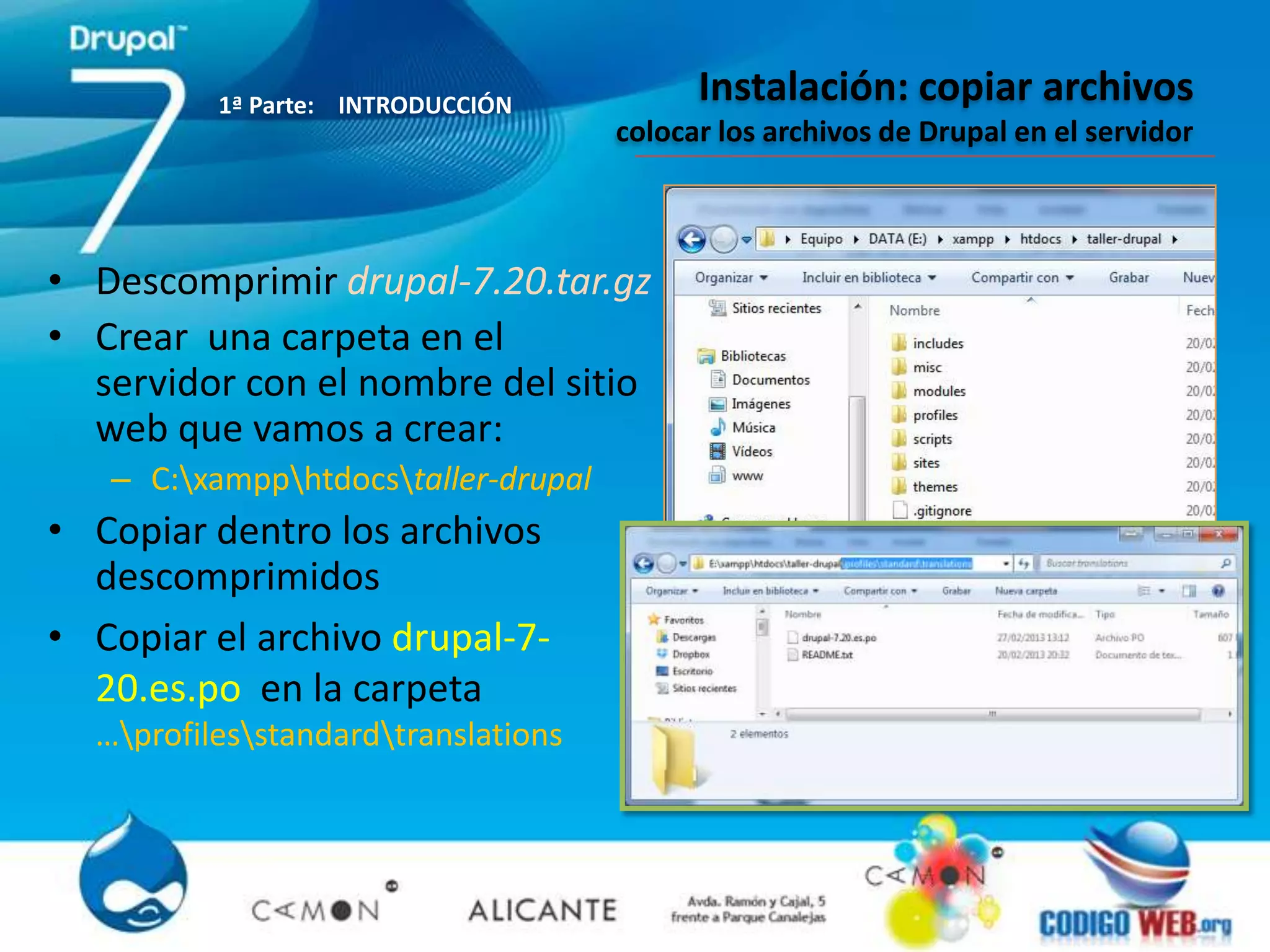 1ª Parte: INTRODUCCIÓN
                                           Instalación: copiar archivos
                                     colocar los archivos de Drupal en el servidor



• Descomprimir drupal-7.20.tar.gz
• Crear una carpeta en el
  servidor con el nombre del sitio
  web que vamos a crear:
   – C:xampphtdocstaller-drupal
• Copiar dentro los archivos
  descomprimidos
• Copiar el archivo drupal-7-
  20.es.po en la carpeta
  …profilesstandardtranslations
 