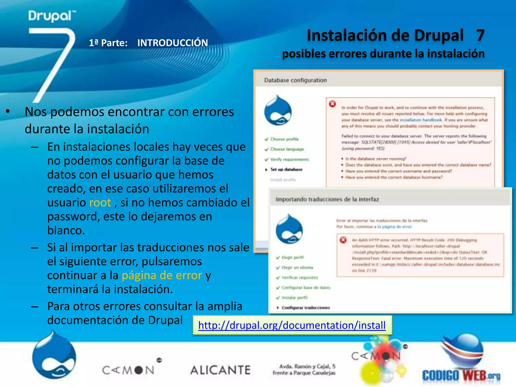 1ª Parte: INTRODUCCIÓN
                                                     Instalación de Drupal 7
                                                posibles errores durante la instalación



• Nos podemos encontrar con errores
  durante la instalación
   – En instalaciones locales hay veces que
     no podemos configurar la base de
     datos con el usuario que hemos
     creado, en ese caso utilizaremos el
     usuario root , si no hemos cambiado el
     password, este lo dejaremos en
     blanco.
   – Si al importar las traducciones nos sale
     el siguiente error, pulsaremos
     continuar a la página de error y
     terminará la instalación.
   – Para otros errores consultar la amplia
     documentación de Drupal http://drupal.org/documentation/install
 
