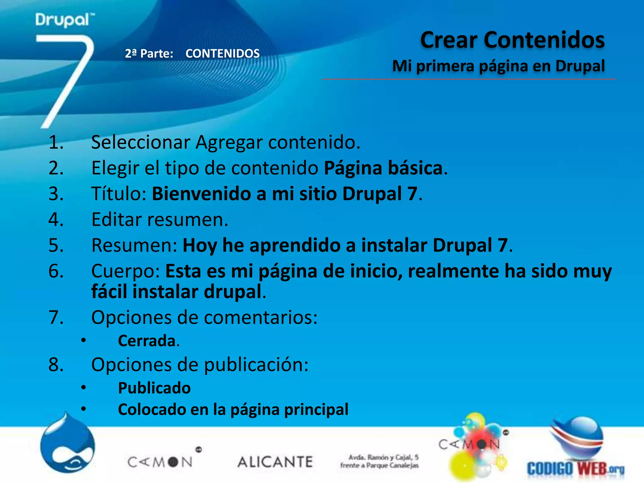 2ª Parte: CONTENIDOS
                                                Crear Contenidos
                                             Mi primera página en Drupal



1.       Seleccionar Agregar contenido.
2.       Elegir el tipo de contenido Página básica.
3.       Título: Bienvenido a mi sitio Drupal 7.
4.       Editar resumen.
5.       Resumen: Hoy he aprendido a instalar Drupal 7.
6.       Cuerpo: Esta es mi página de inicio, realmente ha sido muy
         fácil instalar drupal.
7.       Opciones de comentarios:
     •     Cerrada.
8.       Opciones de publicación:
     •     Publicado
     •     Colocado en la página principal
 