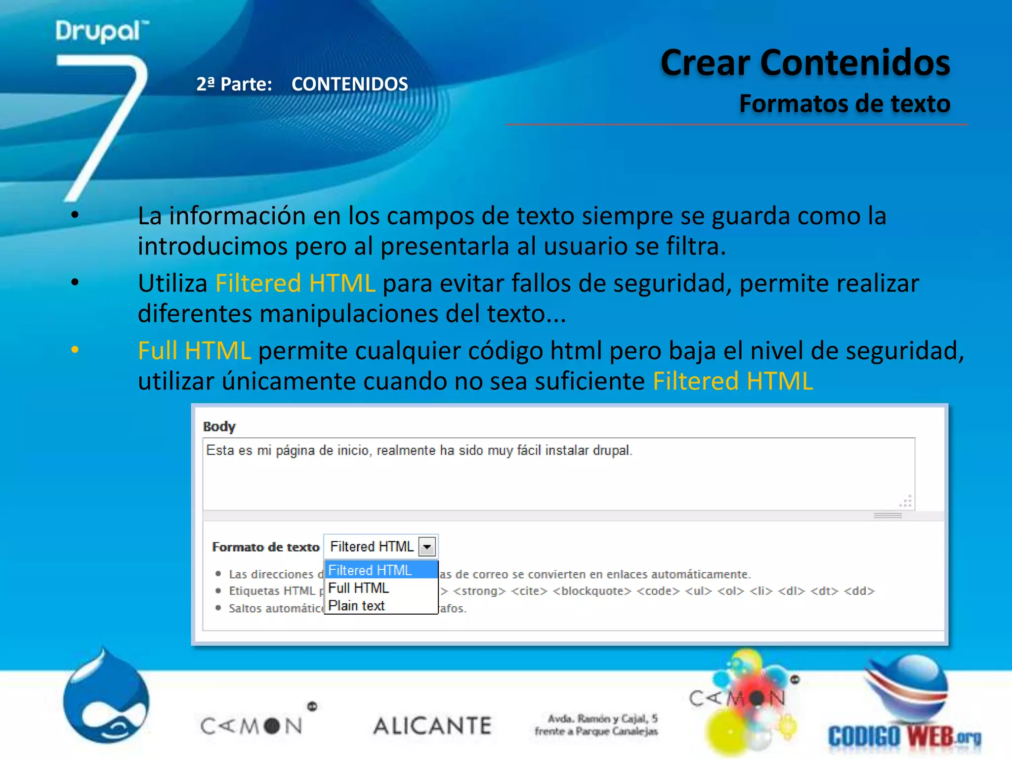 2ª Parte: CONTENIDOS
                                                 Crear Contenidos
                                                        Formatos de texto


•   La información en los campos de texto siempre se guarda como la
    introducimos pero al presentarla al usuario se filtra.
•   Utiliza Filtered HTML para evitar fallos de seguridad, permite realizar
    diferentes manipulaciones del texto...
•   Full HTML permite cualquier código html pero baja el nivel de seguridad,
    utilizar únicamente cuando no sea suficiente Filtered HTML
 