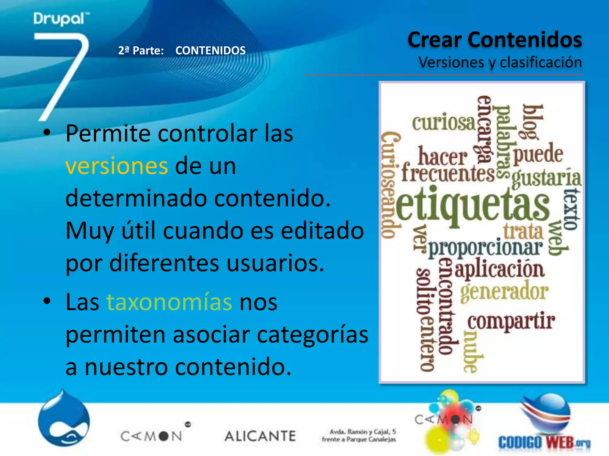 2ª Parte: CONTENIDOS
                                Crear Contenidos
                                 Versiones y clasificación



• Permite controlar las
  versiones de un
  determinado contenido.
  Muy útil cuando es editado
  por diferentes usuarios.
• Las taxonomías nos
  permiten asociar categorías
  a nuestro contenido.
 