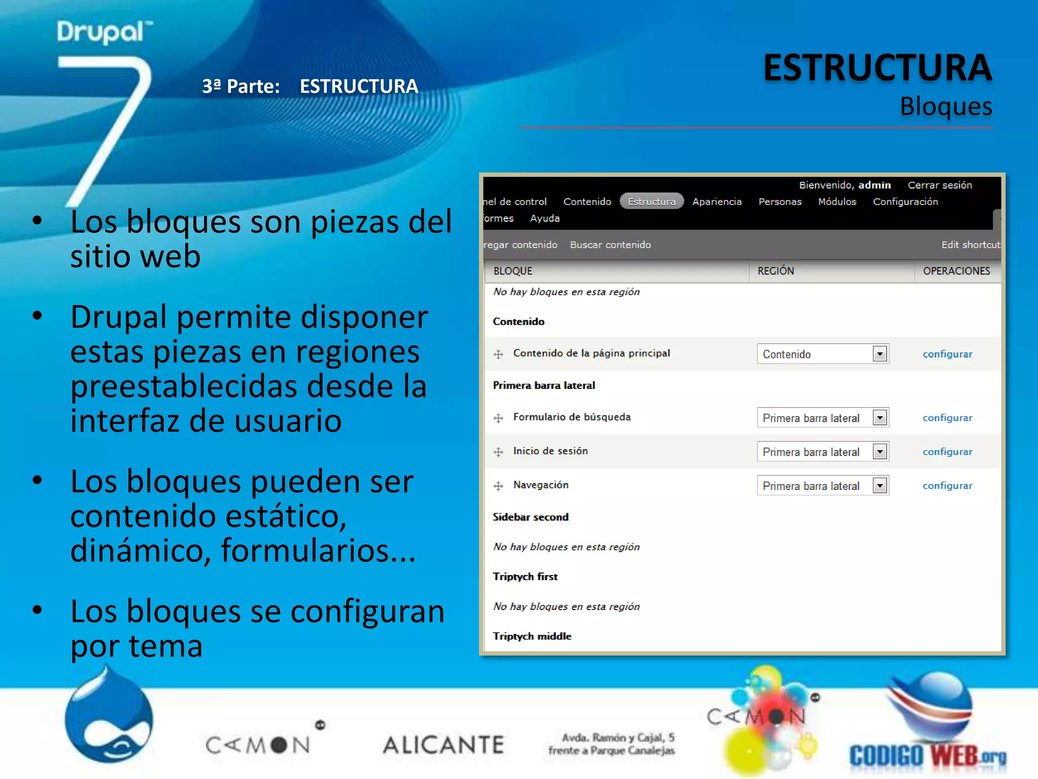 3ª Parte: ESTRUCTURA
                                  ESTRUCTURA
                                       Bloques



• Los bloques son piezas del
  sitio web
• Drupal permite disponer
  estas piezas en regiones
  preestablecidas desde la
  interfaz de usuario
• Los bloques pueden ser
  contenido estático,
  dinámico, formularios...
• Los bloques se configuran
  por tema
 