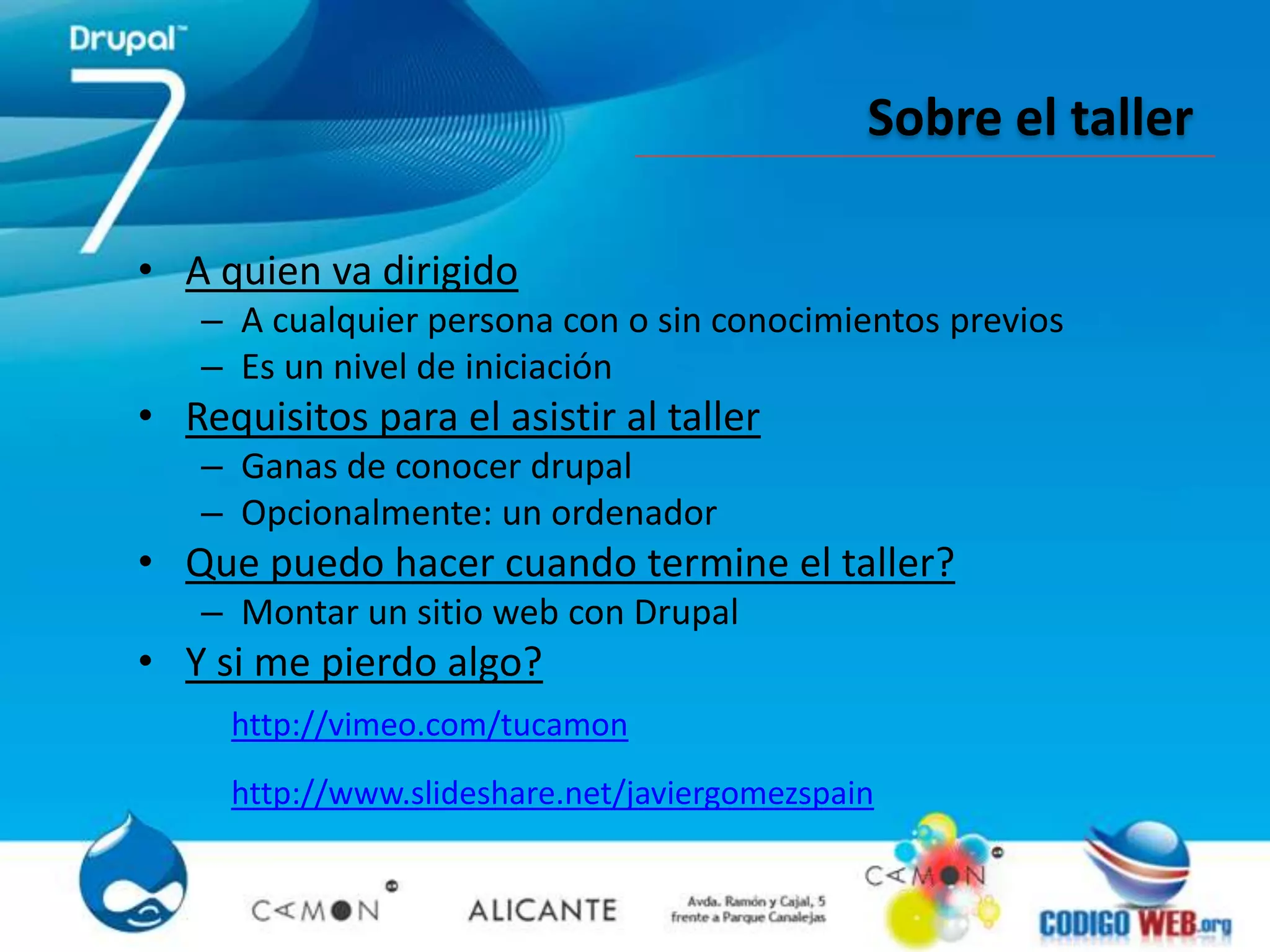 Sobre el taller

• A quien va dirigido
   – A cualquier persona con o sin conocimientos previos
   – Es un nivel de iniciación
• Requisitos para el asistir al taller
   – Ganas de conocer drupal
   – Opcionalmente: un ordenador
• Que puedo hacer cuando termine el taller?
   – Montar un sitio web con Drupal
• Y si me pierdo algo?
     http://vimeo.com/tucamon
     http://www.slideshare.net/javiergomezspain
 