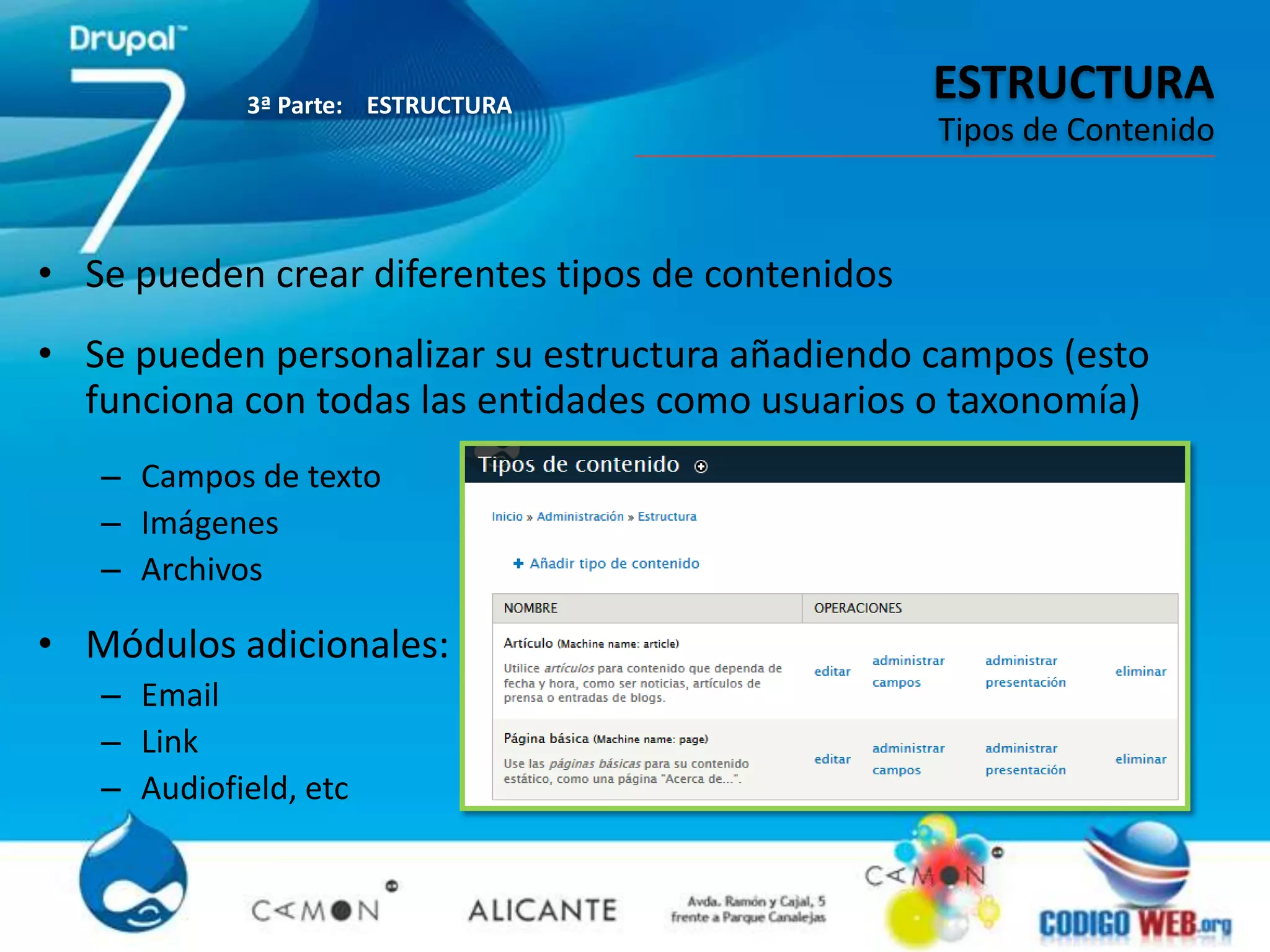 3ª Parte: ESTRUCTURA
                                                   ESTRUCTURA
                                                   Tipos de Contenido



• Se pueden crear diferentes tipos de contenidos
• Se pueden personalizar su estructura añadiendo campos (esto
  funciona con todas las entidades como usuarios o taxonomía)
   – Campos de texto
   – Imágenes
   – Archivos

• Módulos adicionales:
   – Email
   – Link
   – Audiofield, etc
 