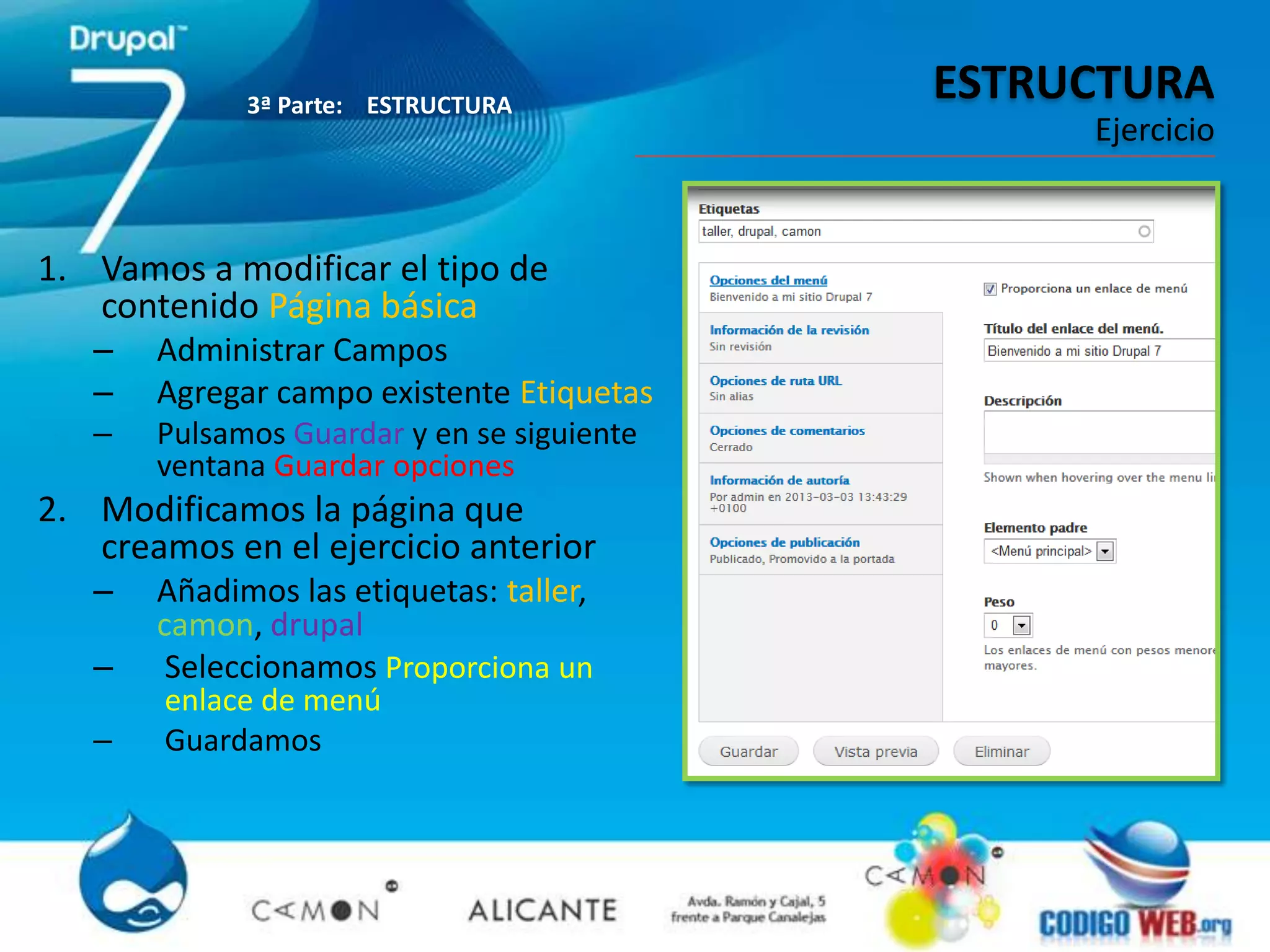 3ª Parte: ESTRUCTURA
                                            ESTRUCTURA
                                                 Ejercicio


1. Vamos a modificar el tipo de
   contenido Página básica
   –   Administrar Campos
   –   Agregar campo existente Etiquetas
   –   Pulsamos Guardar y en se siguiente
       ventana Guardar opciones
2. Modificamos la página que
   creamos en el ejercicio anterior
   –   Añadimos las etiquetas: taller,
       camon, drupal
   –    Seleccionamos Proporciona un
       enlace de menú
   –   Guardamos
 