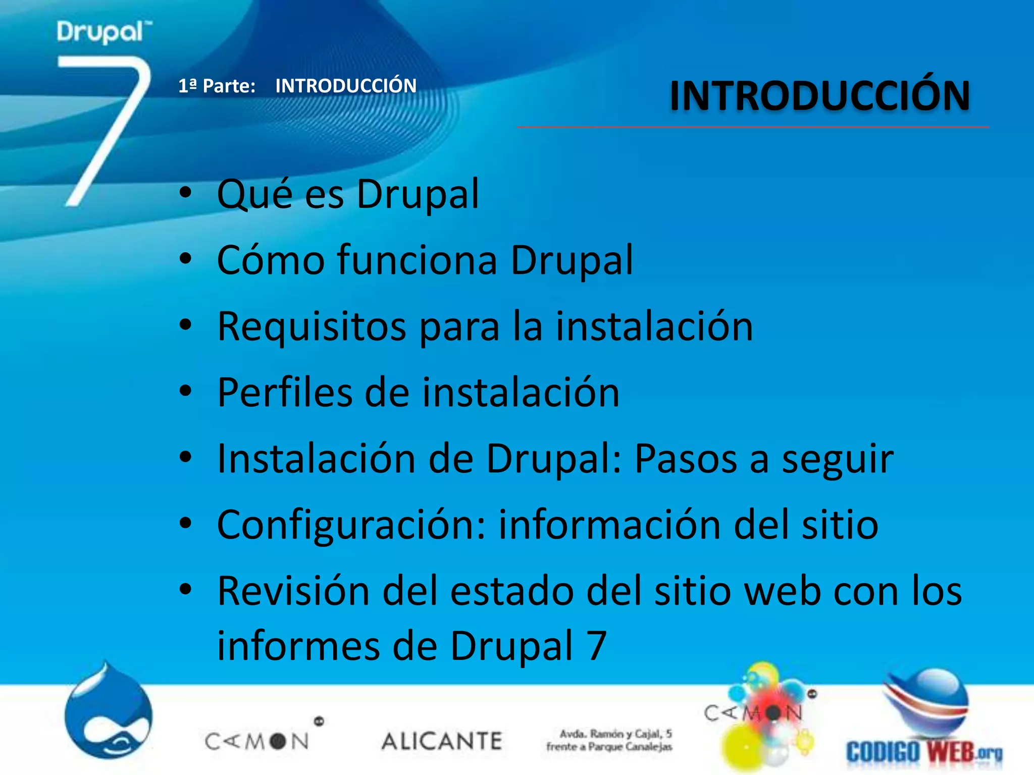 1ª Parte: INTRODUCCIÓN
                            INTRODUCCIÓN

•   Qué es Drupal
•   Cómo funciona Drupal
•   Requisitos para la instalación
•   Perfiles de instalación
•   Instalación de Drupal: Pasos a seguir
•   Configuración: información del sitio
•   Revisión del estado del sitio web con los
    informes de Drupal 7
 