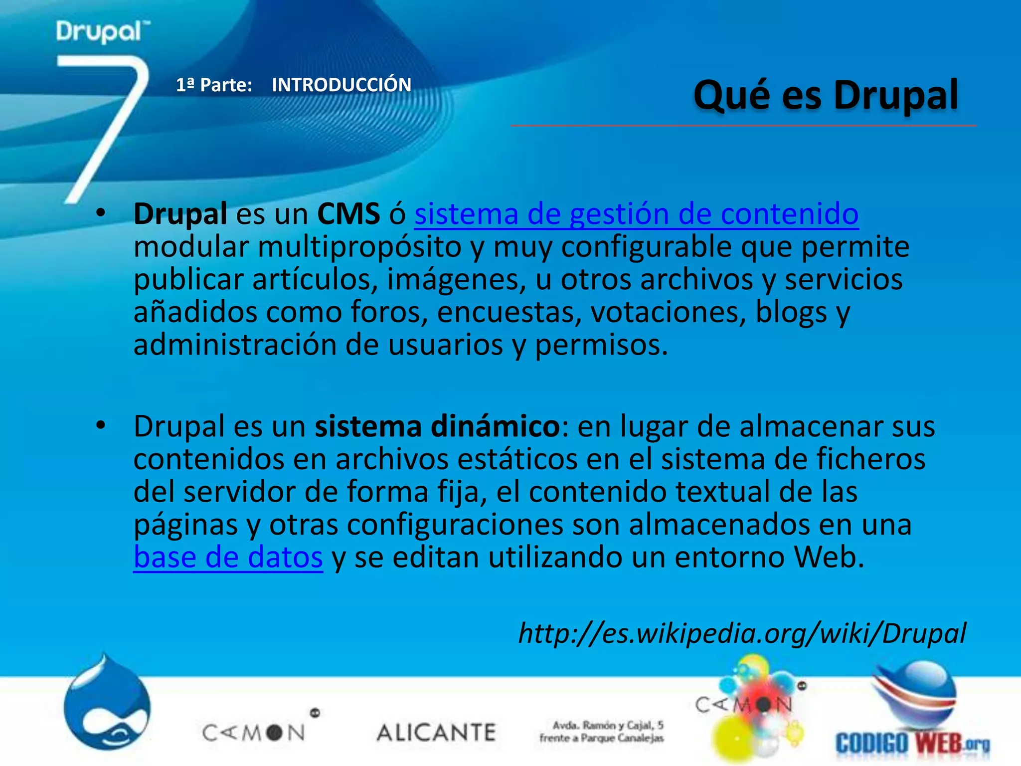 1ª Parte: INTRODUCCIÓN
                                            Qué es Drupal

• Drupal es un CMS ó sistema de gestión de contenido
  modular multipropósito y muy configurable que permite
  publicar artículos, imágenes, u otros archivos y servicios
  añadidos como foros, encuestas, votaciones, blogs y
  administración de usuarios y permisos.

• Drupal es un sistema dinámico: en lugar de almacenar sus
  contenidos en archivos estáticos en el sistema de ficheros
  del servidor de forma fija, el contenido textual de las
  páginas y otras configuraciones son almacenados en una
  base de datos y se editan utilizando un entorno Web.

                               http://es.wikipedia.org/wiki/Drupal
 