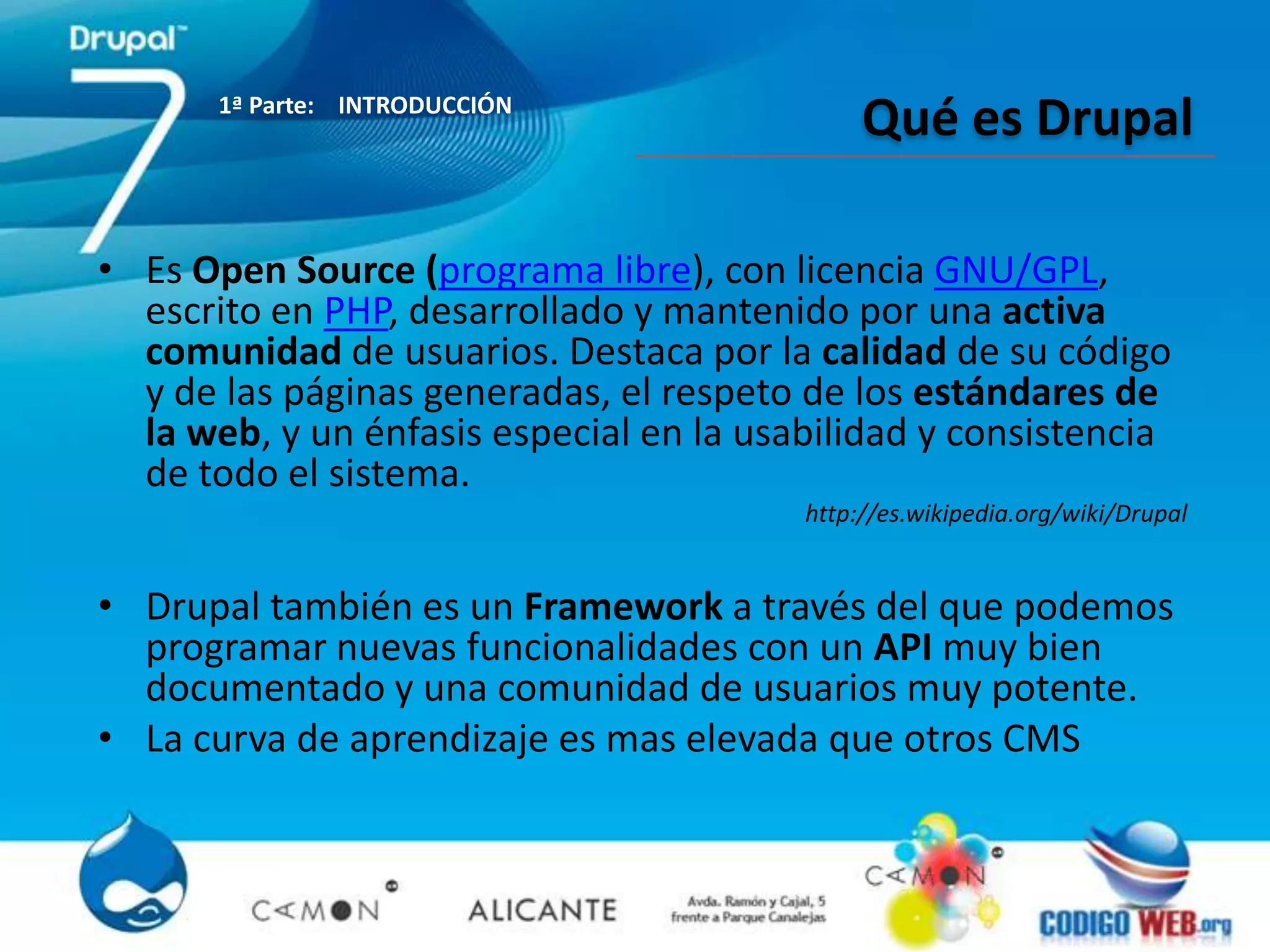1ª Parte: INTRODUCCIÓN
                                              Qué es Drupal

• Es Open Source (programa libre), con licencia GNU/GPL,
  escrito en PHP, desarrollado y mantenido por una activa
  comunidad de usuarios. Destaca por la calidad de su código
  y de las páginas generadas, el respeto de los estándares de
  la web, y un énfasis especial en la usabilidad y consistencia
  de todo el sistema.
                                         http://es.wikipedia.org/wiki/Drupal


• Drupal también es un Framework a través del que podemos
  programar nuevas funcionalidades con un API muy bien
  documentado y una comunidad de usuarios muy potente.
• La curva de aprendizaje es mas elevada que otros CMS
 