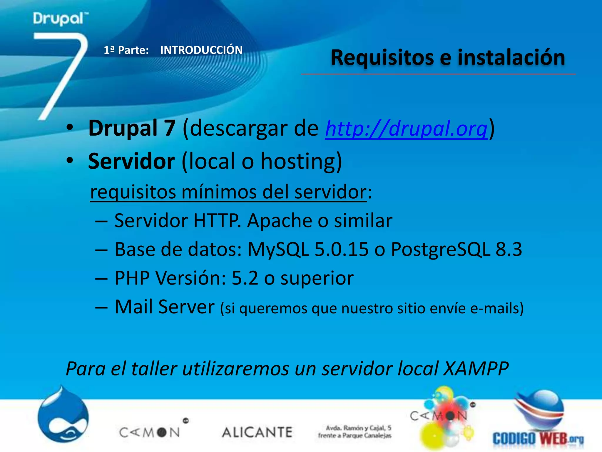 1ª Parte: INTRODUCCIÓN
                                   Requisitos e instalación

• Drupal 7 (descargar de http://drupal.org)
• Servidor (local o hosting)
  requisitos mínimos del servidor:
   – Servidor HTTP. Apache o similar
   – Base de datos: MySQL 5.0.15 o PostgreSQL 8.3
   – PHP Versión: 5.2 o superior
   – Mail Server (si queremos que nuestro sitio envíe e-mails)

Para el taller utilizaremos un servidor local XAMPP
 