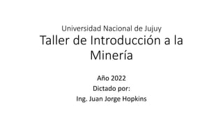 Universidad Nacional de Jujuy
Taller de Introducción a la
Minería
Año 2022
Dictado por:
Ing. Juan Jorge Hopkins
 