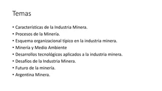 Temas
• Características de la Industria Minera.
• Procesos de la Minería.
• Esquema organizacional típico en la industria minera.
• Minería y Medio Ambiente
• Desarrollos tecnológicos aplicados a la industria minera.
• Desafíos de la Industria Minera.
• Futuro de la minería.
• Argentina Minera.
 