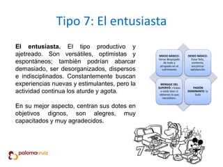 Tipo 7: El entusiasta
El entusiasta. El tipo productivo y
ajetreado. Son versátiles, optimistas y
espontáneos; también podrían abarcar
demasiado, ser desorganizados, dispersos
e indisciplinados. Constantemente buscan
experiencias nuevas y estimulantes, pero la
actividad continua los aturde y agota.
En su mejor aspecto, centran sus dotes en
objetivos dignos, son alegres, muy
capacitados y muy agradecidos.
MIEDO BÁSICO:
Verse despojado
de todo y
atrapado en el
sufrimiento
DESEO BÁSICO:
Estar feliz,
contento,
encontrar
satisfacción
MENSAJE DEL
SUPERYÓ: «Vales
o estás bien si
obtienes lo que
necesitas».
PASIÓN
DOMINANTE: la
Gula
 