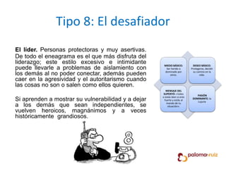 Tipo 8: El desafiador
El líder. Personas protectoras y muy asertivas.
De todo el eneagrama es el que más disfruta del
liderazgo; este estilo excesivo e intimidante
puede llevarle a problemas de aislamiento con
los demás al no poder conectar, además pueden
caer en la agresividad y el autoritarismo cuando
las cosas no son o salen como ellos quieren.
Si aprenden a mostrar su vulnerabilidad y a dejar
a los demás que sean independientes, se
vuelven heroicos, magnánimos y a veces
históricamente grandiosos.
MIEDO BÁSICO:
Ser herido o
dominado por
otros.
DESEO BÁSICO:
Protegerse, decidir
su camino en la
vida.
MENSAJE DEL
SUPERYÓ: «Vales
o estás bien si eres
fuerte y estás al
mando de tu
situación».
PASIÓN
DOMINANTE: la
Lujuria
 