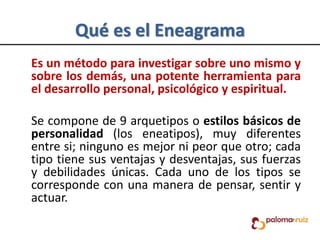 Qué es el Eneagrama
Es un método para investigar sobre uno mismo y
sobre los demás, una potente herramienta para
el desarrollo personal, psicológico y espiritual.
Se compone de 9 arquetipos o estilos básicos de
personalidad (los eneatipos), muy diferentes
entre si; ninguno es mejor ni peor que otro; cada
tipo tiene sus ventajas y desventajas, sus fuerzas
y debilidades únicas. Cada uno de los tipos se
corresponde con una manera de pensar, sentir y
actuar.
 