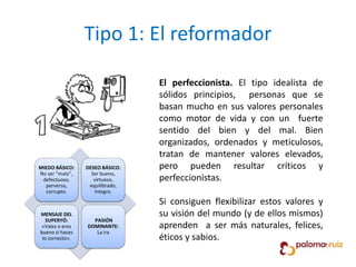 Tipo 1: El reformador
El perfeccionista. El tipo idealista de
sólidos principios, personas que se
basan mucho en sus valores personales
como motor de vida y con un fuerte
sentido del bien y del mal. Bien
organizados, ordenados y meticulosos,
tratan de mantener valores elevados,
pero pueden resultar críticos y
perfeccionistas.
Si consiguen flexibilizar estos valores y
su visión del mundo (y de ellos mismos)
aprenden a ser más naturales, felices,
éticos y sabios.
MIEDO BÁSICO:
No ser “malo”,
defectuoso,
perverso,
corrupto.
DESEO BÁSICO:
Ser bueno,
virtuoso,
equilibrado,
íntegro.
MENSAJE DEL
SUPERYÓ:
«Vales o eres
bueno si haces
lo correcto».
PASIÓN
DOMINANTE:
La ira
 