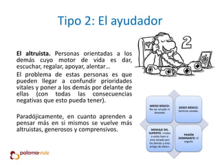 Tipo 2: El ayudador
El altruista. Personas orientadas a los
demás cuyo motor de vida es dar,
escuchar, regalar, apoyar, alentar…
El problema de estas personas es que
pueden llegar a confundir prioridades
vitales y poner a los demás por delante de
ellas (con todas las consecuencias
negativas que esto pueda tener).
Paradójicamente, en cuanto aprenden a
pensar más en si mismos se vuelve más
altruistas, generosos y comprensivos.
MIEDO BÁSICO:
No ser amado ni
deseado
DESEO BÁSICO:
Sentirse amado.
MENSAJE DEL
SUPERYÓ: «Vales
o estás bien si
eres amado por
los demás y eres
amigo de ellos».
PASIÓN
DOMINANTE: El
orgullo
 