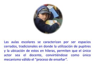 Las aulas escolares se caracterizan por ser espacios cerrados, tradicionales en donde la utilización de pupitres y la ubicación de estos en hileras, permiten que el único actor sea el docente, convirtiéndose como único mecanismo válido el “proceso de enseñar”.