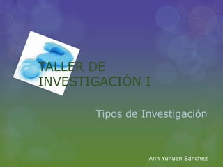TALLER DE 
INVESTIGACIÓN I 
Tipos de Investigación 
Ann Yunuen Sánchez 
 