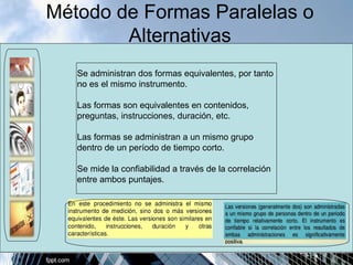 Método de Formas Paralelas o 
Alternativas 
Se administran dos formas equivalentes, por tanto 
no es el mismo instrumento. 
Las formas son equivalentes en contenidos, 
preguntas, instrucciones, duración, etc. 
Las formas se administran a un mismo grupo 
dentro de un período de tiempo corto. 
Se mide la confiabilidad a través de la correlación 
entre ambos puntajes. 
 