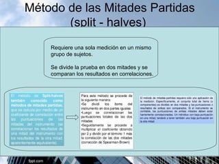 Método de las Mitades Partidas 
(split - halves) 
Requiere una sola medición en un mismo 
grupo de sujetos. 
Se divide la prueba en dos mitades y se 
comparan los resultados en correlaciones. 
 