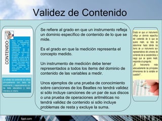Validez de Contenido 
Se refiere al grado en que un instrumento refleja 
un dominio específico de contenido de lo que se 
mide. 
Es el grado en que la medición representa el 
concepto medido. 
Un instrumento de medición debe tener 
representados a todos los items del dominio de 
contenido de las variables a medir. 
Unos ejemplos de una prueba de conocimiento 
sobre canciones de los Beatles no tendrá validez 
si sólo incluye canciones de un par de sus discos 
o una prueba de operaciones aritméticas no 
tendrá validez de contenido si sólo incluye 
problemas de resta y excluye la suma. 
 