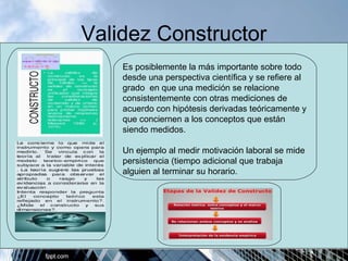 Validez Constructor 
Es posiblemente la más importante sobre todo 
desde una perspectiva científica y se refiere al 
grado en que una medición se relacione 
consistentemente con otras mediciones de 
acuerdo con hipótesis derivadas teóricamente y 
que conciernen a los conceptos que están 
siendo medidos. 
Un ejemplo al medir motivación laboral se mide 
persistencia (tiempo adicional que trabaja 
alguien al terminar su horario. 
 