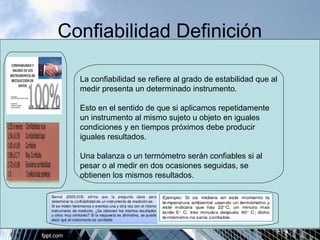 Confiabilidad Definición 
La confiabilidad se refiere al grado de estabilidad que al 
medir presenta un determinado instrumento. 
Esto en el sentido de que si aplicamos repetidamente 
un instrumento al mismo sujeto u objeto en iguales 
condiciones y en tiempos próximos debe producir 
iguales resultados. 
Una balanza o un termómetro serán confiables si al 
pesar o al medir en dos ocasiones seguidas, se 
obtienen los mismos resultados. 
 