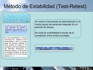 Método de Estabilidad (Test-Retest) 
Un mismo instrumento es administrado a un 
mismo grupo de personas después de un 
período de tiempo. 
Se mide la confiabilidad a través de la 
correlación entre ambos puntajes. 
 